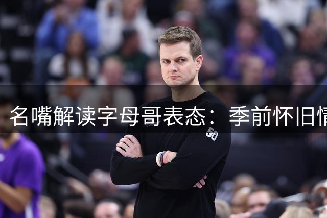 名嘴解读字母哥表态：季前怀旧情绪难抵新赛季现实