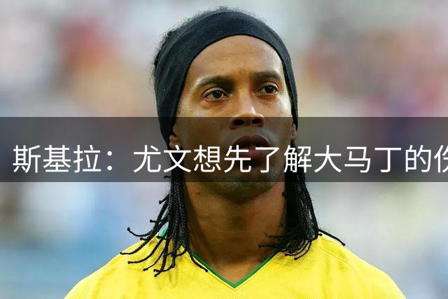 斯基拉：尤文想先了解大马丁的伤情，再与维拉谈价格