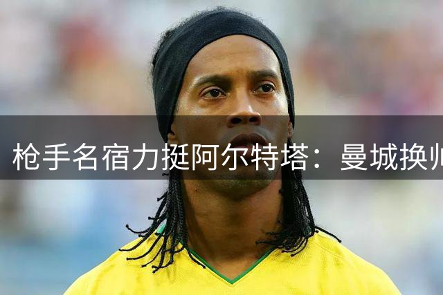 枪手名宿力挺阿尔特塔：曼城换帅正是争冠良机