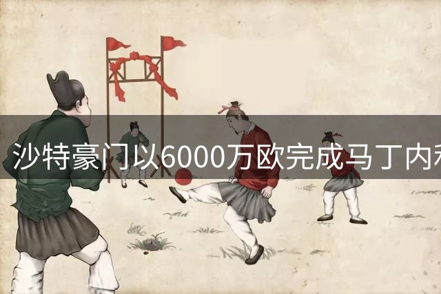 沙特豪门以6000万欧完成马丁内利签约 年薪达千万级别