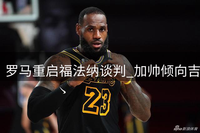 罗马重启福法纳谈判 加帅倾向吉滕斯遭切尔西拒绝