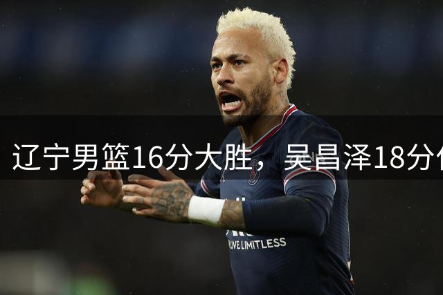 辽宁男篮16分大胜，吴昌泽18分付豪17分，李虎翼11分代彦龙犯满离场