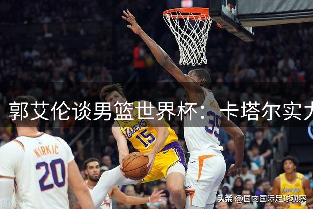 郭艾伦谈男篮世界杯：卡塔尔实力有限 小组出线毫无压力